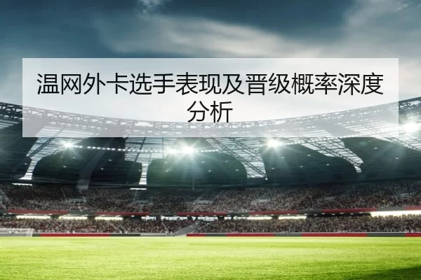 温网外卡选手表现及晋级概率深度分析