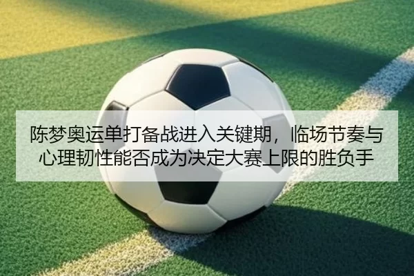 陈梦奥运单打备战进入关键期，临场节奏与心理韧性能否成为决定大赛上限的胜负手